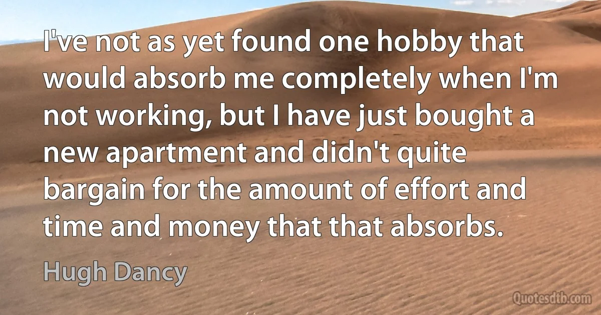 I've not as yet found one hobby that would absorb me completely when I'm not working, but I have just bought a new apartment and didn't quite bargain for the amount of effort and time and money that that absorbs. (Hugh Dancy)