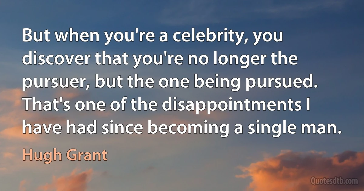 But when you're a celebrity, you discover that you're no longer the pursuer, but the one being pursued. That's one of the disappointments I have had since becoming a single man. (Hugh Grant)