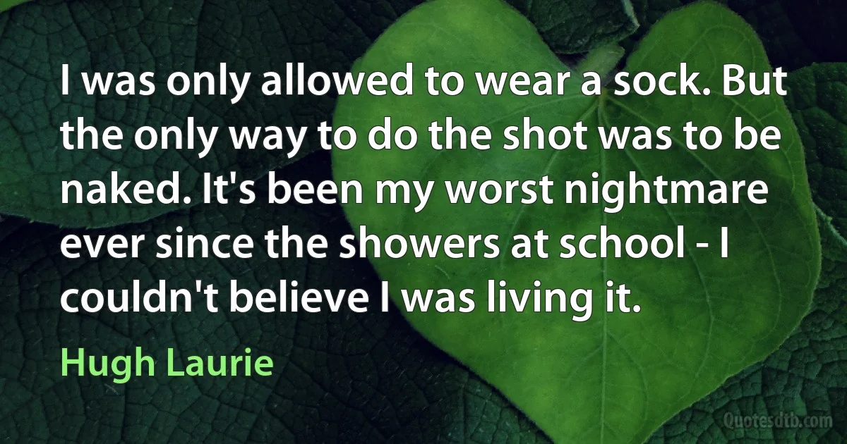 I was only allowed to wear a sock. But the only way to do the shot was to be naked. It's been my worst nightmare ever since the showers at school - I couldn't believe I was living it. (Hugh Laurie)