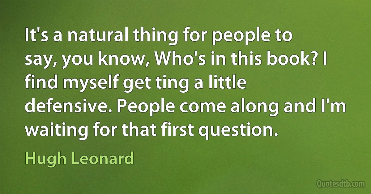 It's a natural thing for people to say, you know, Who's in this book? I find myself get ting a little defensive. People come along and I'm waiting for that first question. (Hugh Leonard)