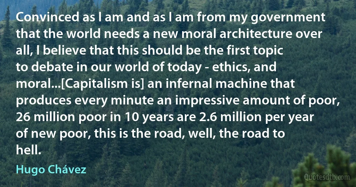 Convinced as I am and as I am from my government that the world needs a new moral architecture over all, I believe that this should be the first topic to debate in our world of today - ethics, and moral...[Capitalism is] an infernal machine that produces every minute an impressive amount of poor, 26 million poor in 10 years are 2.6 million per year of new poor, this is the road, well, the road to hell. (Hugo Chávez)