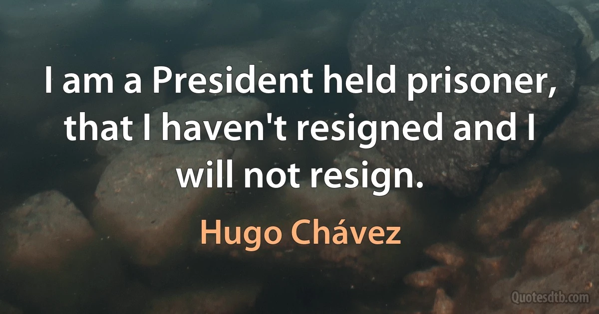 I am a President held prisoner, that I haven't resigned and I will not resign. (Hugo Chávez)