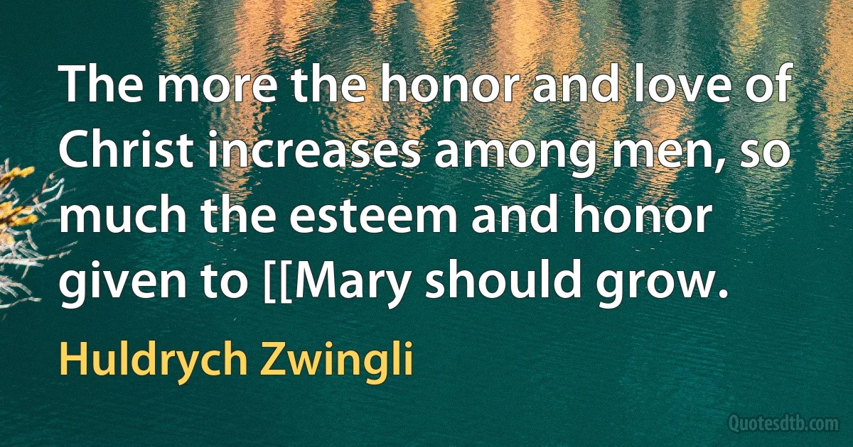 The more the honor and love of Christ increases among men, so much the esteem and honor given to [[Mary should grow. (Huldrych Zwingli)