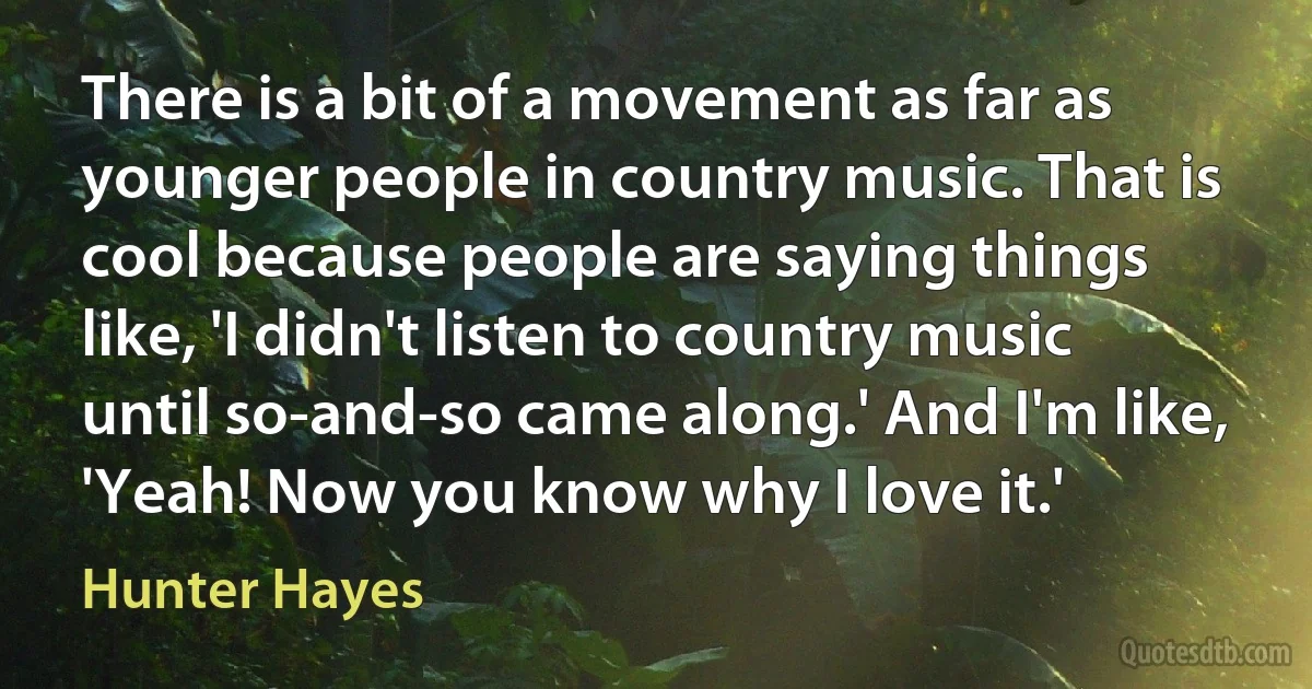 There is a bit of a movement as far as younger people in country music. That is cool because people are saying things like, 'I didn't listen to country music until so-and-so came along.' And I'm like, 'Yeah! Now you know why I love it.' (Hunter Hayes)