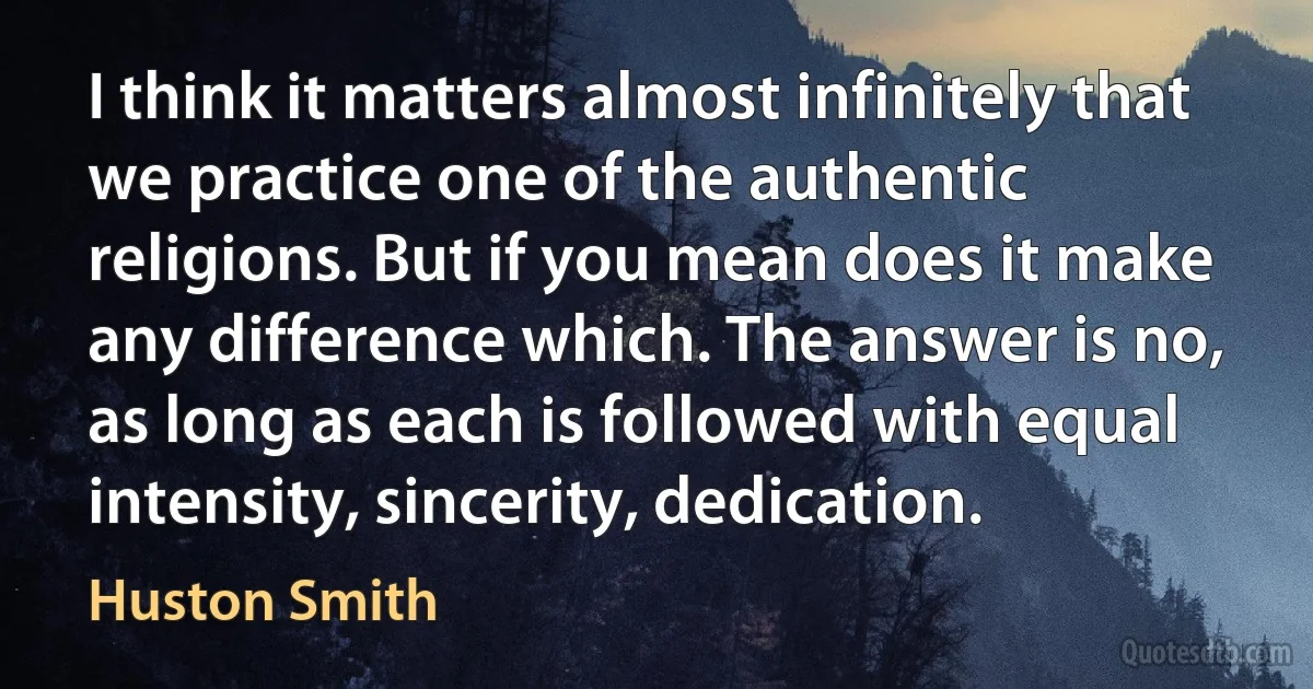 I think it matters almost infinitely that we practice one of the authentic religions. But if you mean does it make any difference which. The answer is no, as long as each is followed with equal intensity, sincerity, dedication. (Huston Smith)