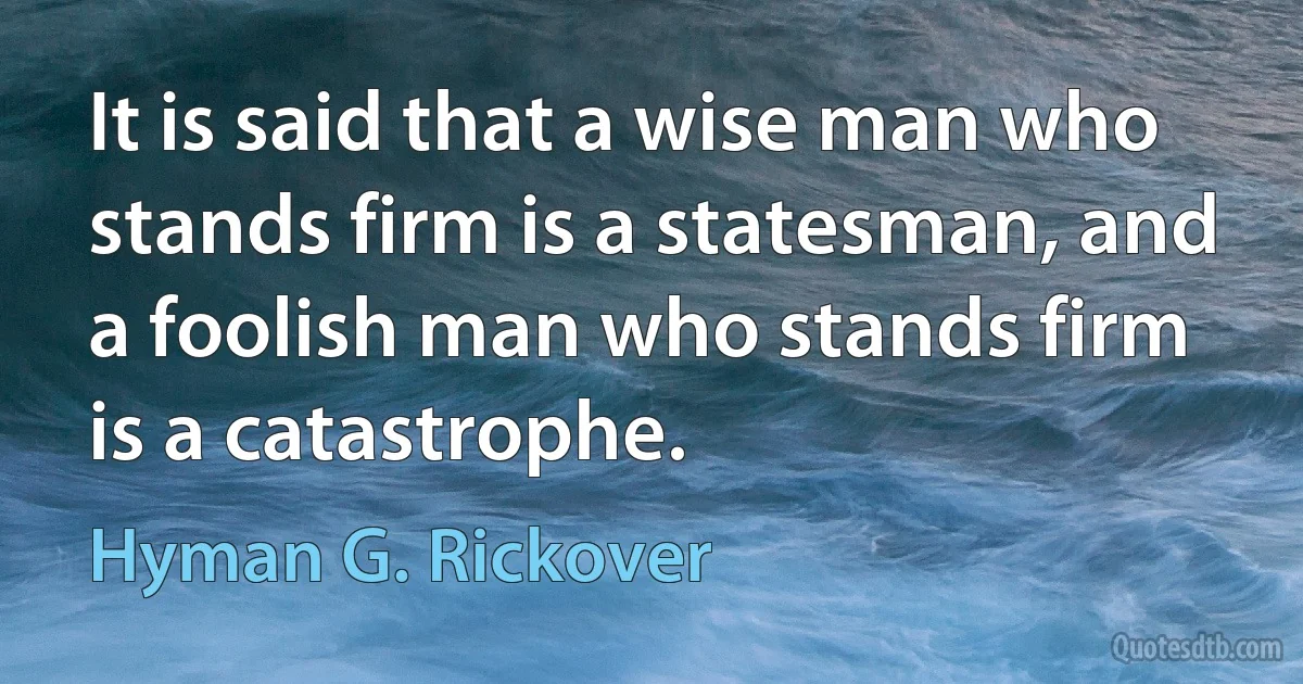 It is said that a wise man who stands firm is a statesman, and a foolish man who stands firm is a catastrophe. (Hyman G. Rickover)