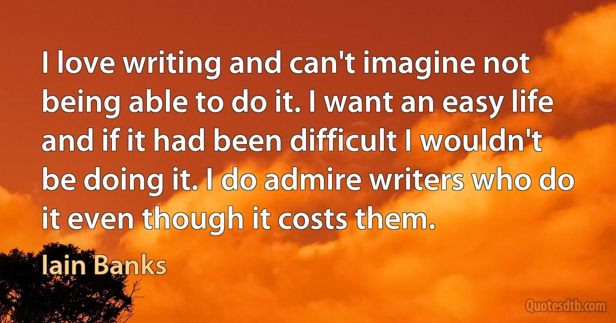 I love writing and can't imagine not being able to do it. I want an easy life and if it had been difficult I wouldn't be doing it. I do admire writers who do it even though it costs them. (Iain Banks)