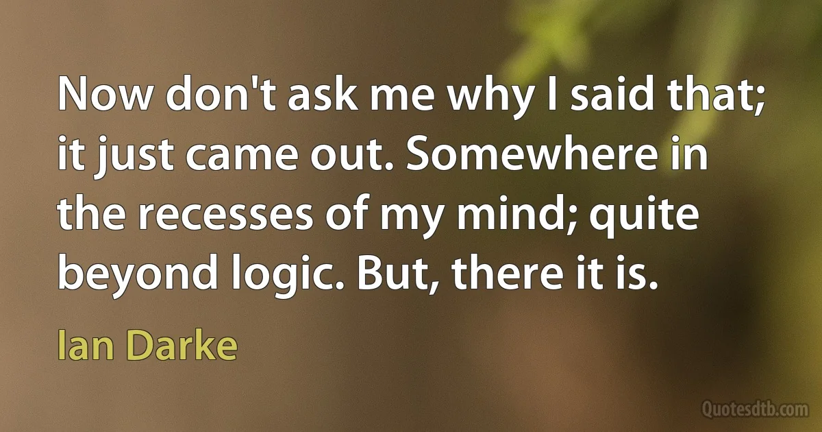 Now don't ask me why I said that; it just came out. Somewhere in the recesses of my mind; quite beyond logic. But, there it is. (Ian Darke)