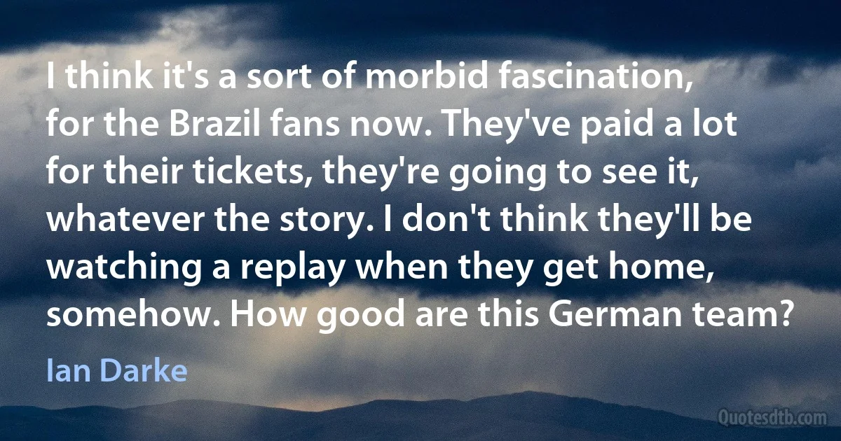 I think it's a sort of morbid fascination, for the Brazil fans now. They've paid a lot for their tickets, they're going to see it, whatever the story. I don't think they'll be watching a replay when they get home, somehow. How good are this German team? (Ian Darke)