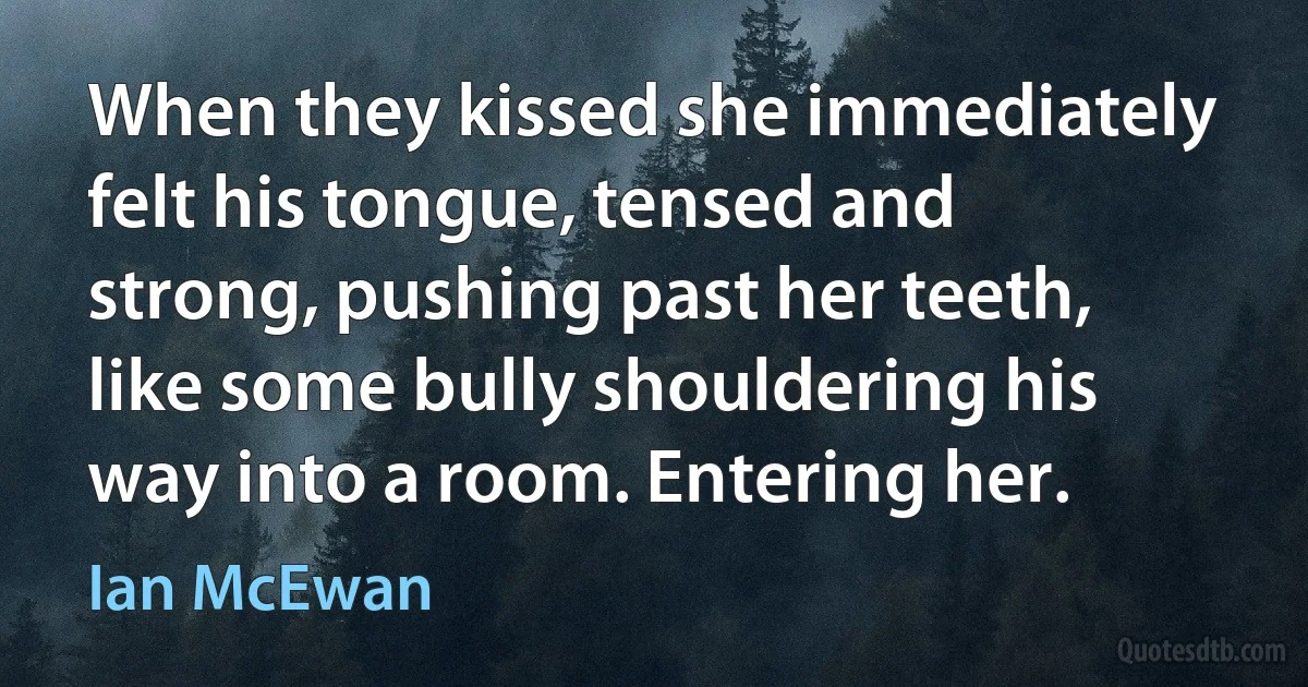 When they kissed she immediately felt his tongue, tensed and strong, pushing past her teeth, like some bully shouldering his way into a room. Entering her. (Ian McEwan)