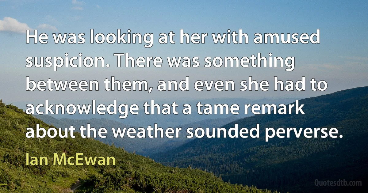 He was looking at her with amused suspicion. There was something between them, and even she had to acknowledge that a tame remark about the weather sounded perverse. (Ian McEwan)