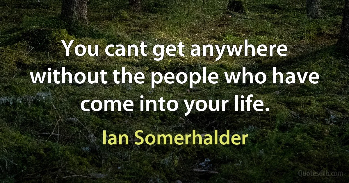 You cant get anywhere without the people who have come into your life. (Ian Somerhalder)