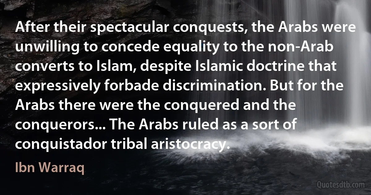 After their spectacular conquests, the Arabs were unwilling to concede equality to the non-Arab converts to Islam, despite Islamic doctrine that expressively forbade discrimination. But for the Arabs there were the conquered and the conquerors... The Arabs ruled as a sort of conquistador tribal aristocracy. (Ibn Warraq)