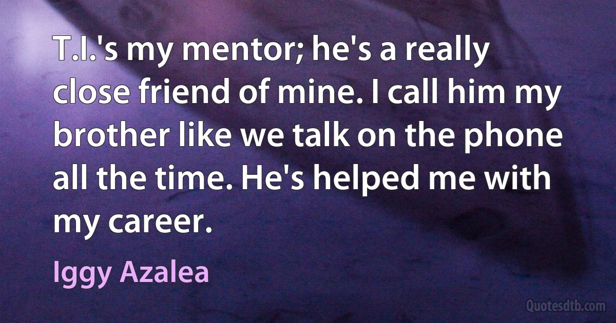 T.I.'s my mentor; he's a really close friend of mine. I call him my brother like we talk on the phone all the time. He's helped me with my career. (Iggy Azalea)