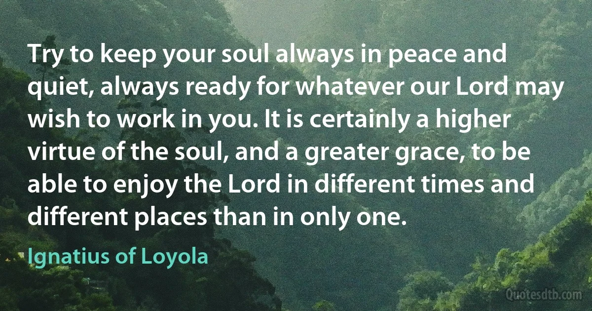 Try to keep your soul always in peace and quiet, always ready for whatever our Lord may wish to work in you. It is certainly a higher virtue of the soul, and a greater grace, to be able to enjoy the Lord in different times and different places than in only one. (Ignatius of Loyola)