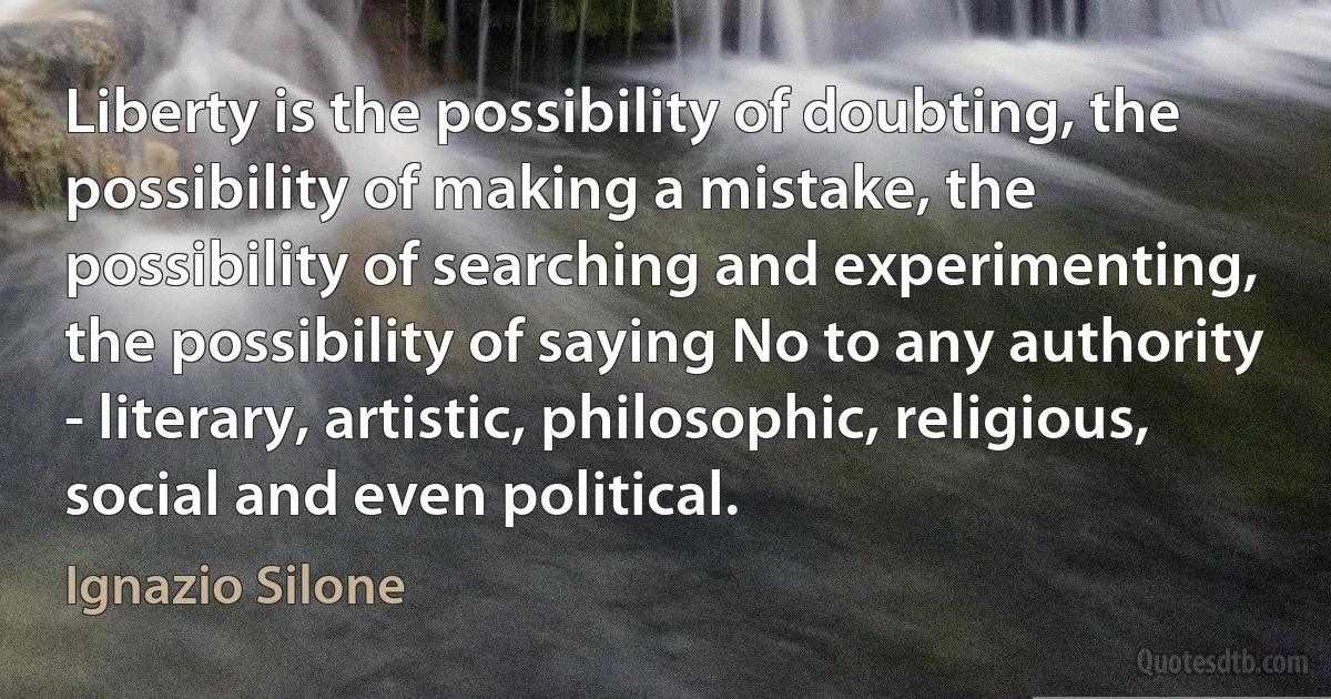 Liberty is the possibility of doubting, the possibility of making a mistake, the possibility of searching and experimenting, the possibility of saying No to any authority - literary, artistic, philosophic, religious, social and even political. (Ignazio Silone)