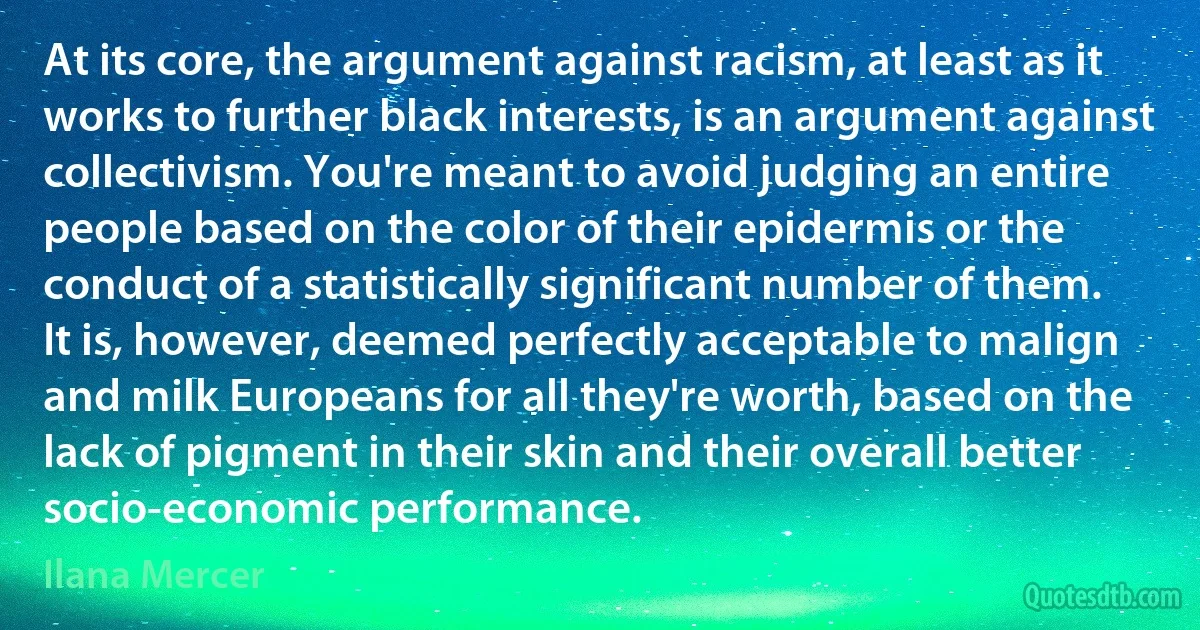 At its core, the argument against racism, at least as it works to further black interests, is an argument against collectivism. You're meant to avoid judging an entire people based on the color of their epidermis or the conduct of a statistically significant number of them. It is, however, deemed perfectly acceptable to malign and milk Europeans for all they're worth, based on the lack of pigment in their skin and their overall better socio-economic performance. (Ilana Mercer)