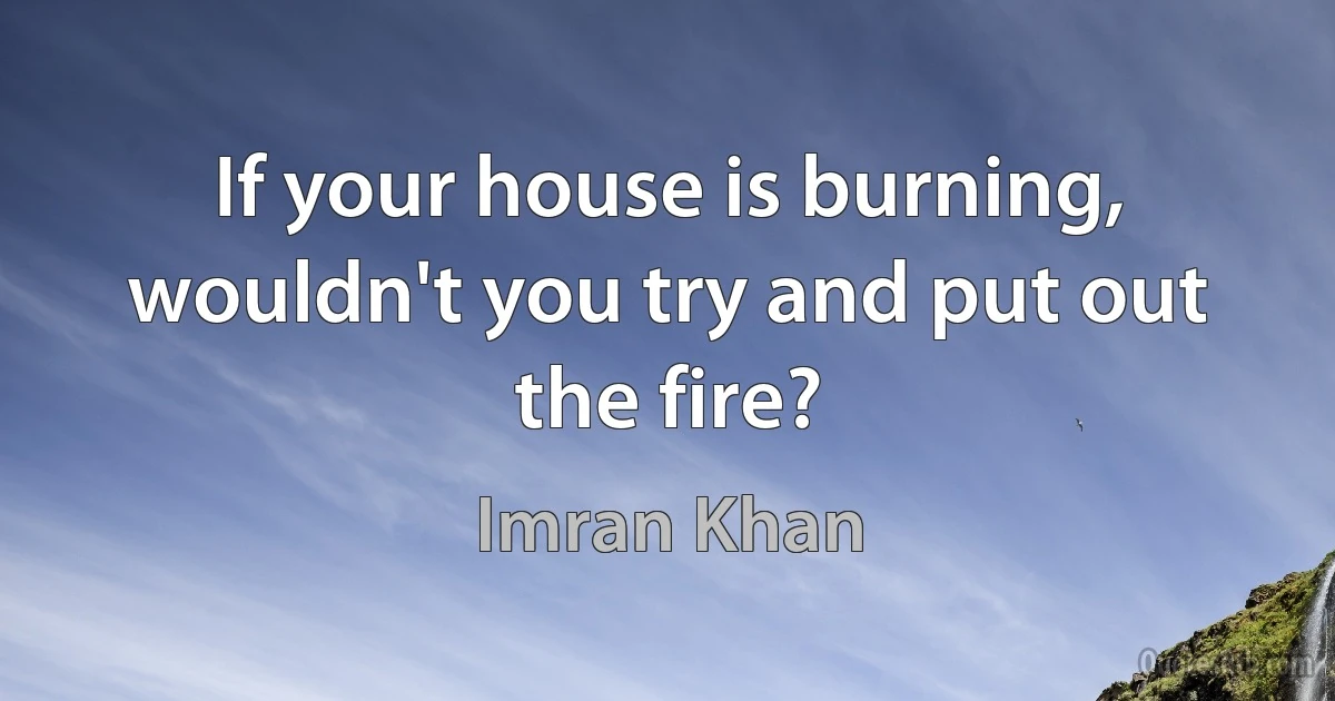 If your house is burning, wouldn't you try and put out the fire? (Imran Khan)