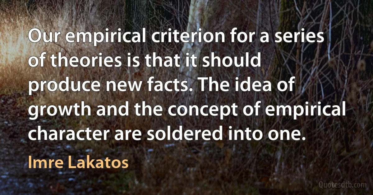 Our empirical criterion for a series of theories is that it should produce new facts. The idea of growth and the concept of empirical character are soldered into one. (Imre Lakatos)