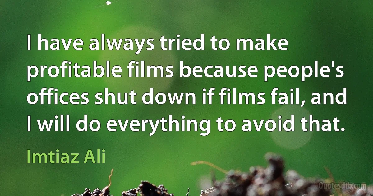 I have always tried to make profitable films because people's offices shut down if films fail, and I will do everything to avoid that. (Imtiaz Ali)