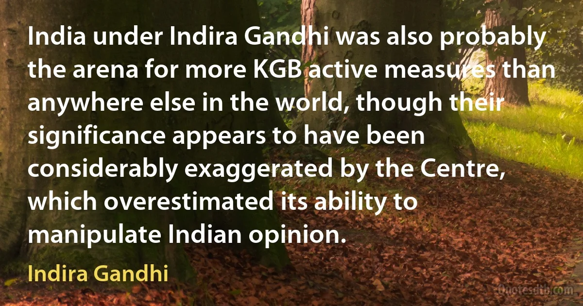 India under Indira Gandhi was also probably the arena for more KGB active measures than anywhere else in the world, though their significance appears to have been considerably exaggerated by the Centre, which overestimated its ability to manipulate Indian opinion. (Indira Gandhi)