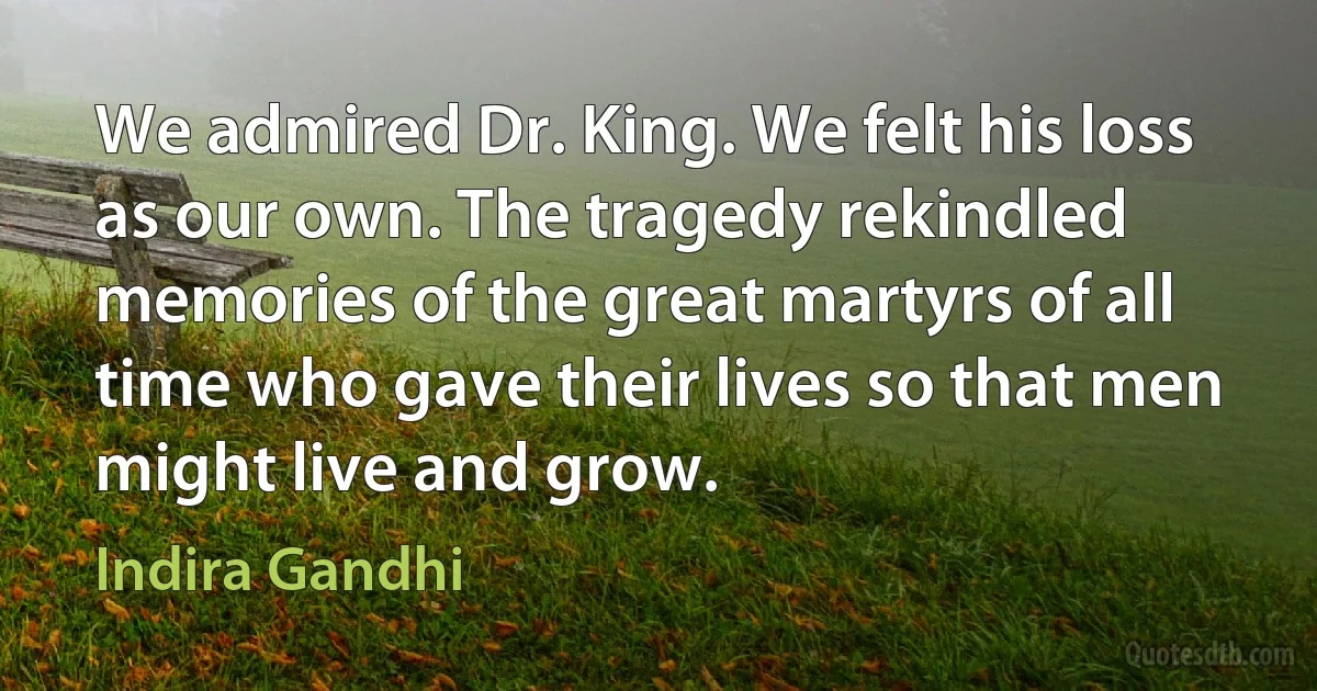 We admired Dr. King. We felt his loss as our own. The tragedy rekindled memories of the great martyrs of all time who gave their lives so that men might live and grow. (Indira Gandhi)