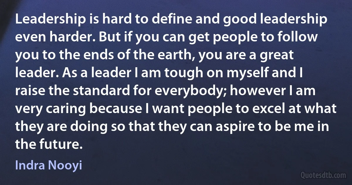 Leadership is hard to define and good leadership even harder. But if you can get people to follow you to the ends of the earth, you are a great leader. As a leader I am tough on myself and I raise the standard for everybody; however I am very caring because I want people to excel at what they are doing so that they can aspire to be me in the future. (Indra Nooyi)