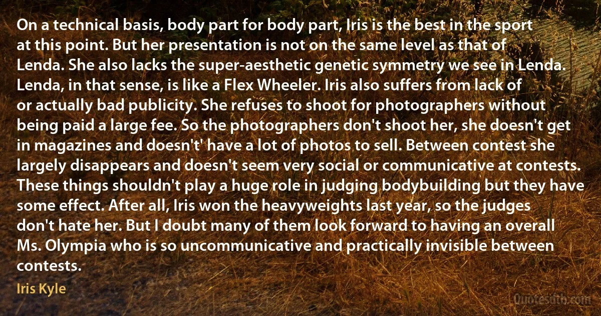 On a technical basis, body part for body part, Iris is the best in the sport at this point. But her presentation is not on the same level as that of Lenda. She also lacks the super-aesthetic genetic symmetry we see in Lenda. Lenda, in that sense, is like a Flex Wheeler. Iris also suffers from lack of or actually bad publicity. She refuses to shoot for photographers without being paid a large fee. So the photographers don't shoot her, she doesn't get in magazines and doesn't' have a lot of photos to sell. Between contest she largely disappears and doesn't seem very social or communicative at contests. These things shouldn't play a huge role in judging bodybuilding but they have some effect. After all, Iris won the heavyweights last year, so the judges don't hate her. But I doubt many of them look forward to having an overall Ms. Olympia who is so uncommunicative and practically invisible between contests. (Iris Kyle)