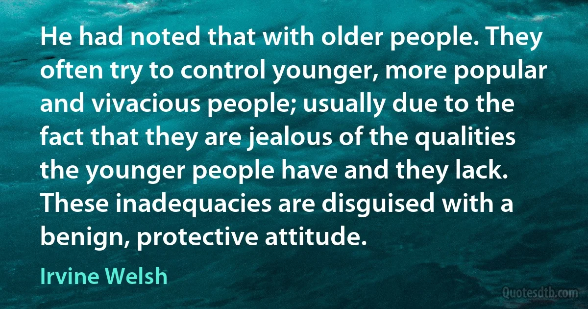 He had noted that with older people. They often try to control younger, more popular and vivacious people; usually due to the fact that they are jealous of the qualities the younger people have and they lack. These inadequacies are disguised with a benign, protective attitude. (Irvine Welsh)