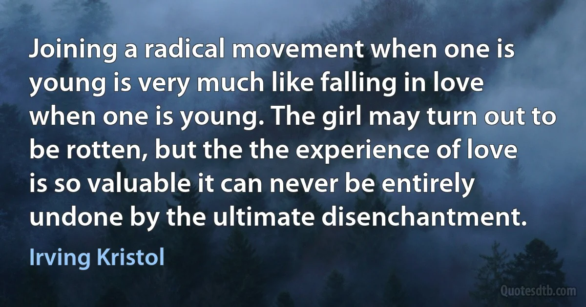 Joining a radical movement when one is young is very much like falling in love when one is young. The girl may turn out to be rotten, but the the experience of love is so valuable it can never be entirely undone by the ultimate disenchantment. (Irving Kristol)