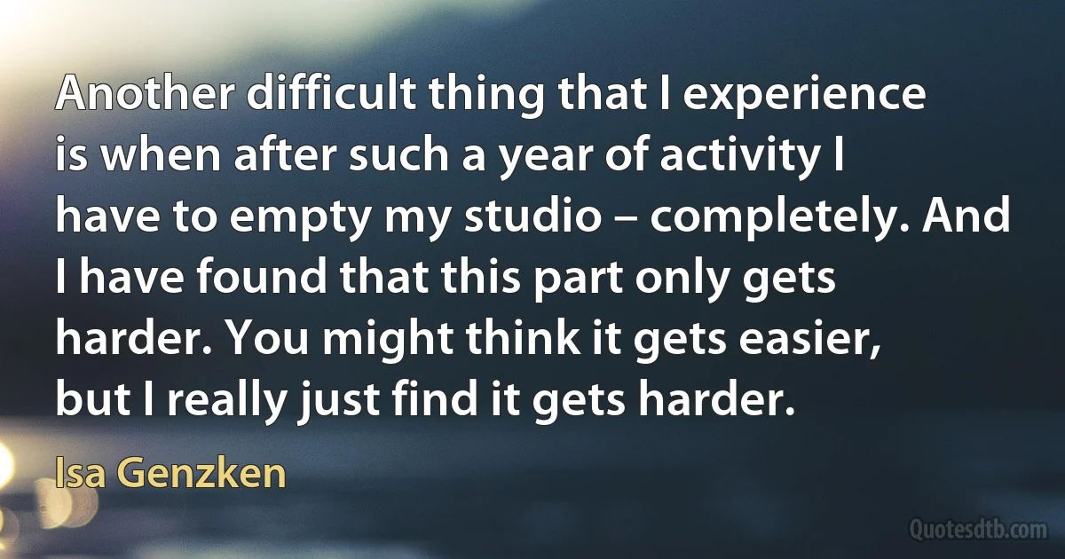 Another difficult thing that I experience is when after such a year of activity I have to empty my studio – completely. And I have found that this part only gets harder. You might think it gets easier, but I really just find it gets harder. (Isa Genzken)