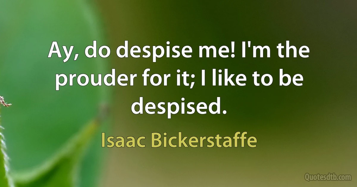 Ay, do despise me! I'm the prouder for it; I like to be despised. (Isaac Bickerstaffe)