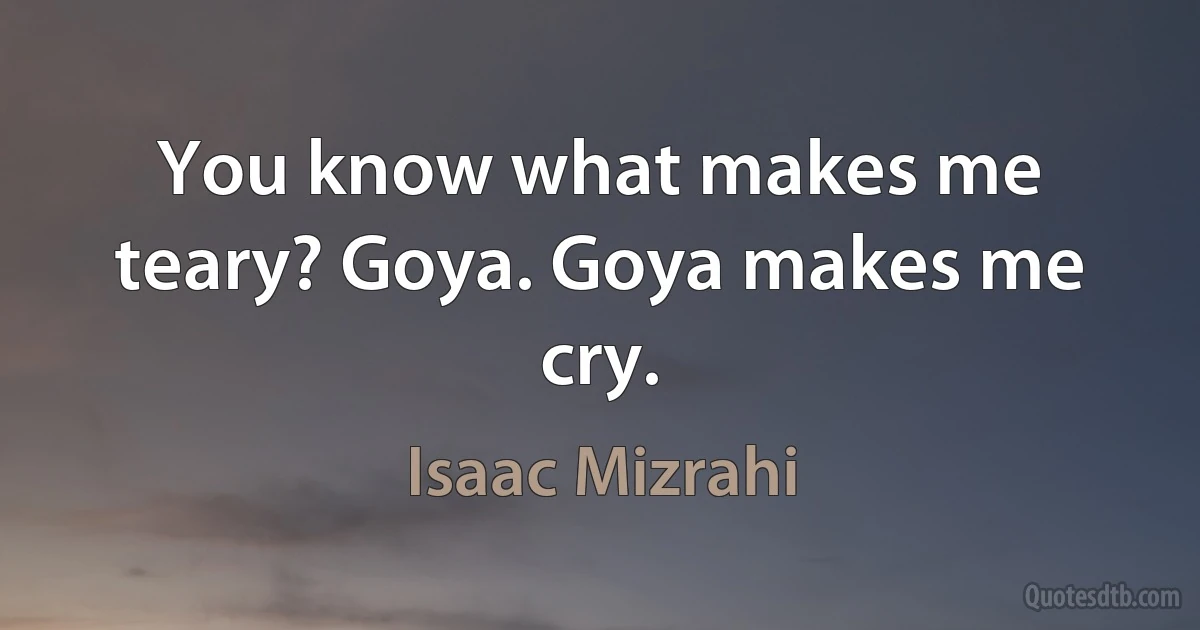 You know what makes me teary? Goya. Goya makes me cry. (Isaac Mizrahi)