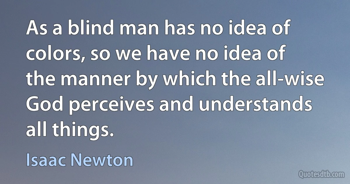 As a blind man has no idea of colors, so we have no idea of the manner by which the all-wise God perceives and understands all things. (Isaac Newton)