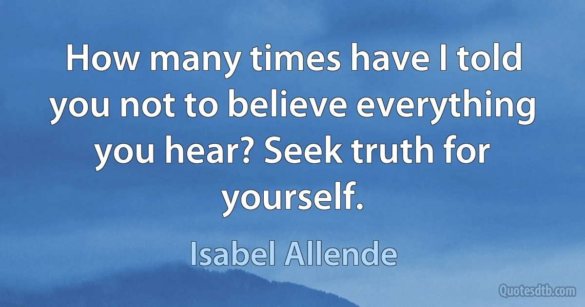 How many times have I told you not to believe everything you hear? Seek truth for yourself. (Isabel Allende)