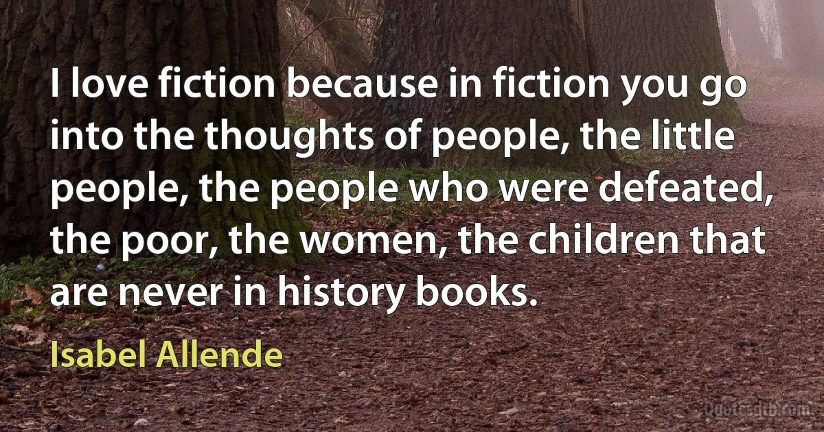 I love fiction because in fiction you go into the thoughts of people, the little people, the people who were defeated, the poor, the women, the children that are never in history books. (Isabel Allende)