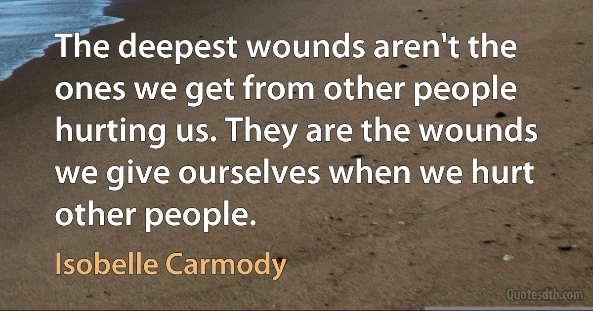 The deepest wounds aren't the ones we get from other people hurting us. They are the wounds we give ourselves when we hurt other people. (Isobelle Carmody)