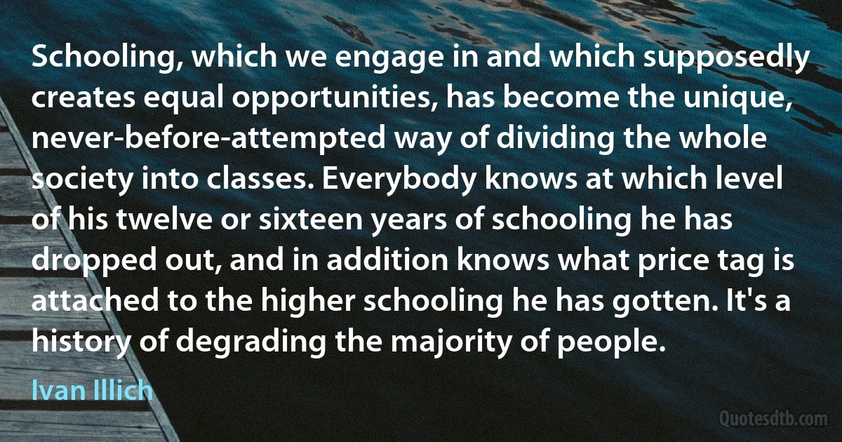 Schooling, which we engage in and which supposedly creates equal opportunities, has become the unique, never-before-attempted way of dividing the whole society into classes. Everybody knows at which level of his twelve or sixteen years of schooling he has dropped out, and in addition knows what price tag is attached to the higher schooling he has gotten. It's a history of degrading the majority of people. (Ivan Illich)