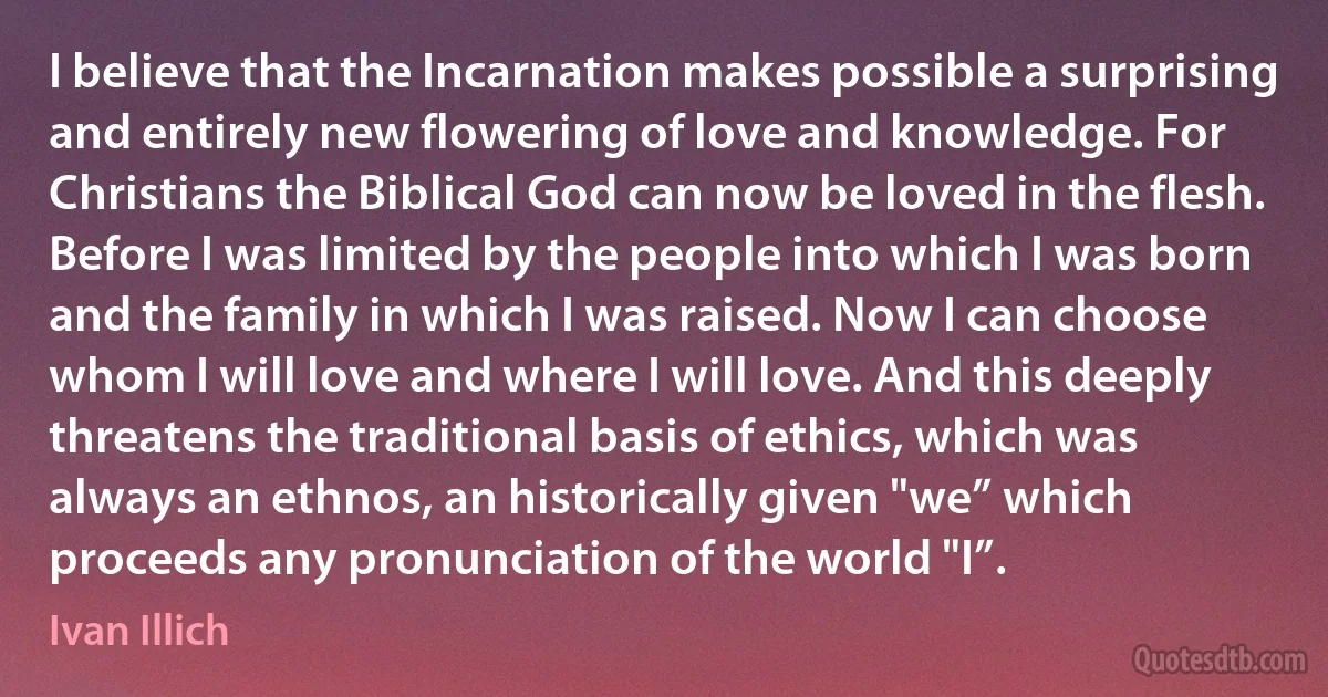 I believe that the Incarnation makes possible a surprising and entirely new flowering of love and knowledge. For Christians the Biblical God can now be loved in the flesh. Before I was limited by the people into which I was born and the family in which I was raised. Now I can choose whom I will love and where I will love. And this deeply threatens the traditional basis of ethics, which was always an ethnos, an historically given "we” which proceeds any pronunciation of the world "I”. (Ivan Illich)