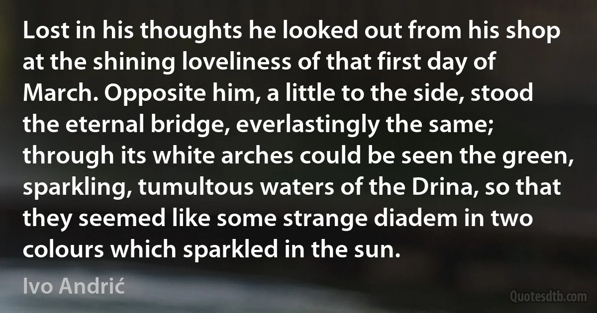 Lost in his thoughts he looked out from his shop at the shining loveliness of that first day of March. Opposite him, a little to the side, stood the eternal bridge, everlastingly the same; through its white arches could be seen the green, sparkling, tumultous waters of the Drina, so that they seemed like some strange diadem in two colours which sparkled in the sun. (Ivo Andrić)