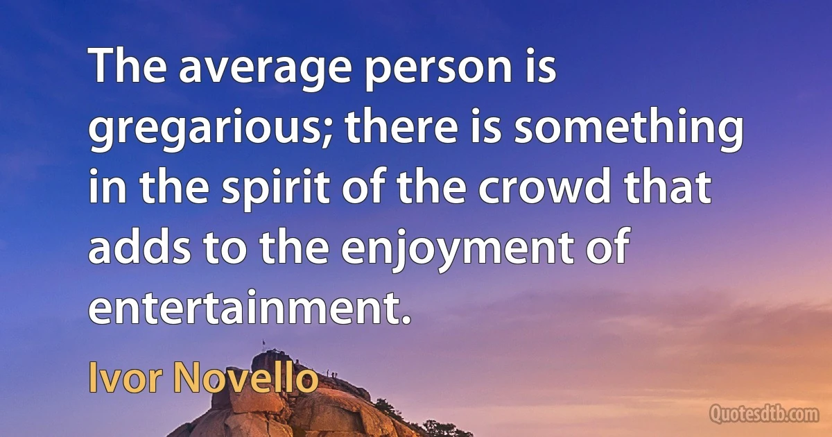 The average person is gregarious; there is something in the spirit of the crowd that adds to the enjoyment of entertainment. (Ivor Novello)