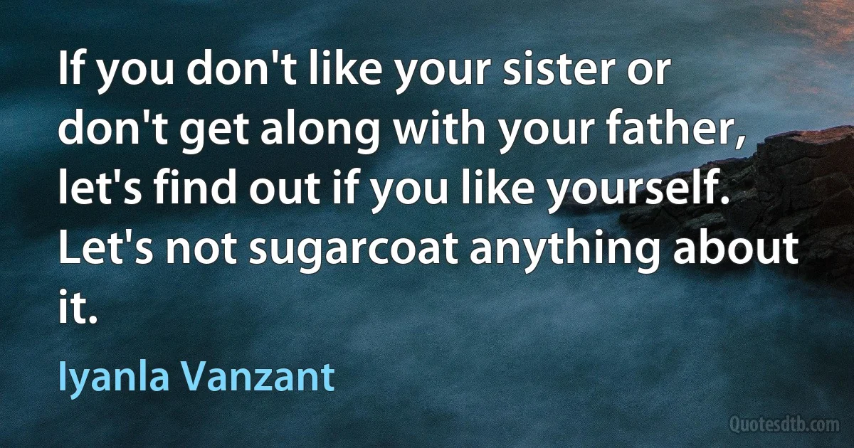 If you don't like your sister or don't get along with your father, let's find out if you like yourself. Let's not sugarcoat anything about it. (Iyanla Vanzant)