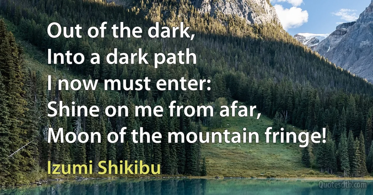 Out of the dark,
Into a dark path
I now must enter:
Shine on me from afar,
Moon of the mountain fringe! (Izumi Shikibu)