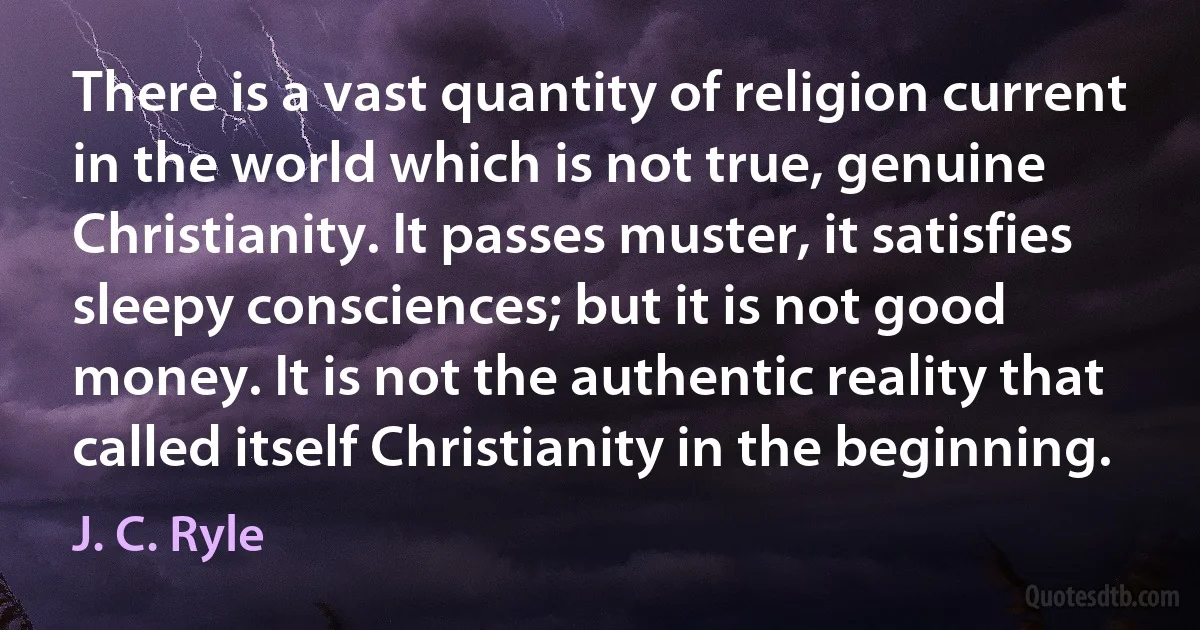 There is a vast quantity of religion current in the world which is not true, genuine Christianity. It passes muster, it satisfies sleepy consciences; but it is not good money. It is not the authentic reality that called itself Christianity in the beginning. (J. C. Ryle)