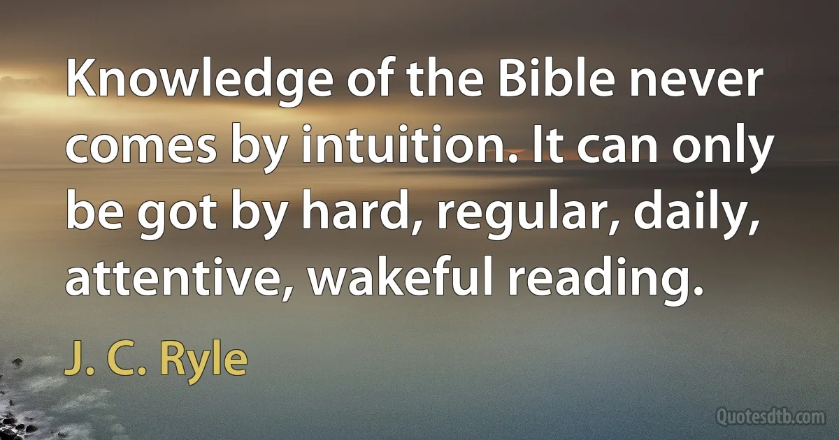 Knowledge of the Bible never comes by intuition. It can only be got by hard, regular, daily, attentive, wakeful reading. (J. C. Ryle)