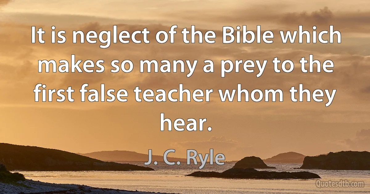 It is neglect of the Bible which makes so many a prey to the first false teacher whom they hear. (J. C. Ryle)