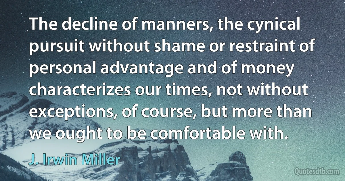 The decline of manners, the cynical pursuit without shame or restraint of personal advantage and of money characterizes our times, not without exceptions, of course, but more than we ought to be comfortable with. (J. Irwin Miller)