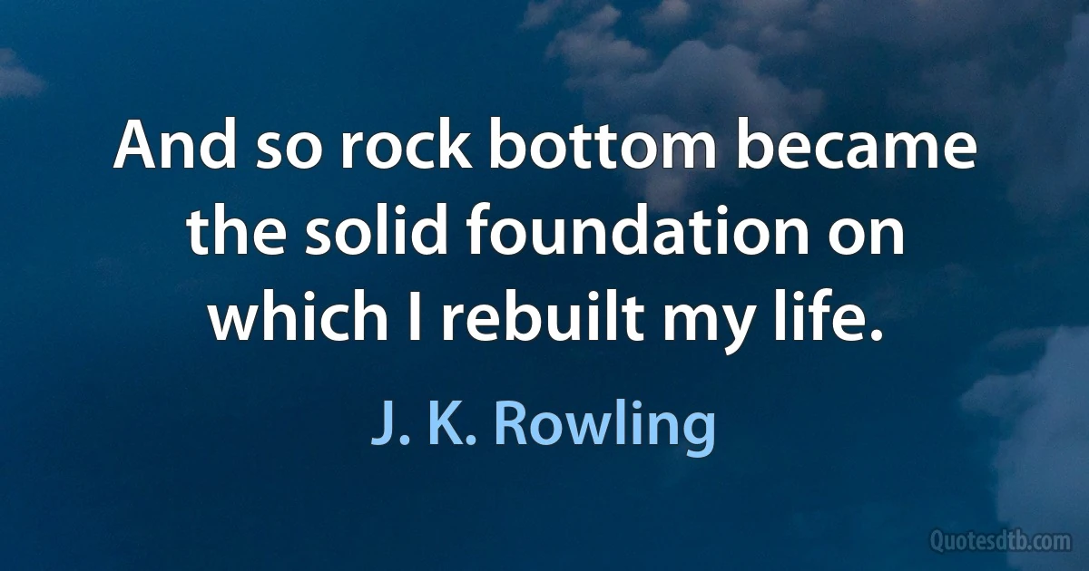 And so rock bottom became the solid foundation on which I rebuilt my life. (J. K. Rowling)