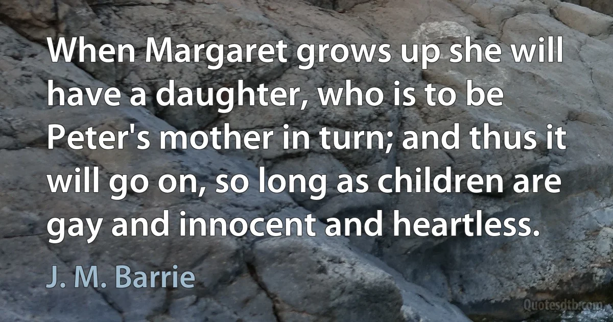 When Margaret grows up she will have a daughter, who is to be Peter's mother in turn; and thus it will go on, so long as children are gay and innocent and heartless. (J. M. Barrie)