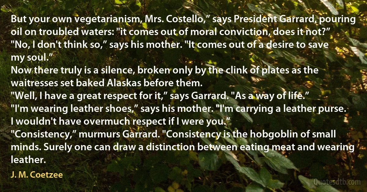 But your own vegetarianism, Mrs. Costello,” says President Garrard, pouring oil on troubled waters: "it comes out of moral conviction, does it not?”
"No, I don't think so,” says his mother. "It comes out of a desire to save my soul.”
Now there truly is a silence, broken only by the clink of plates as the waitresses set baked Alaskas before them.
"Well, I have a great respect for it,” says Garrard. "As a way of life.”
"I'm wearing leather shoes,” says his mother. "I'm carrying a leather purse. I wouldn't have overmuch respect if I were you.”
"Consistency,” murmurs Garrard. "Consistency is the hobgoblin of small minds. Surely one can draw a distinction between eating meat and wearing leather. (J. M. Coetzee)